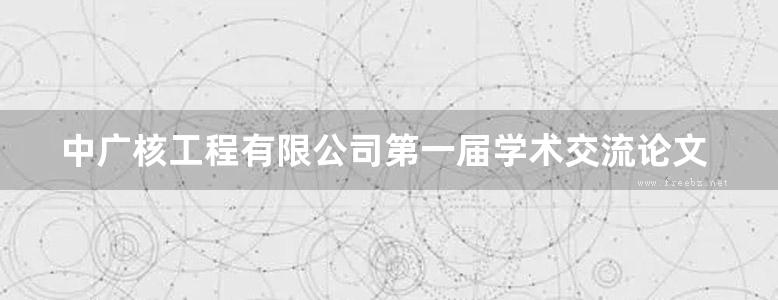 中广核工程有限公司第一届学术交流论文选集 (中广核工程有限公司编) (2010版)